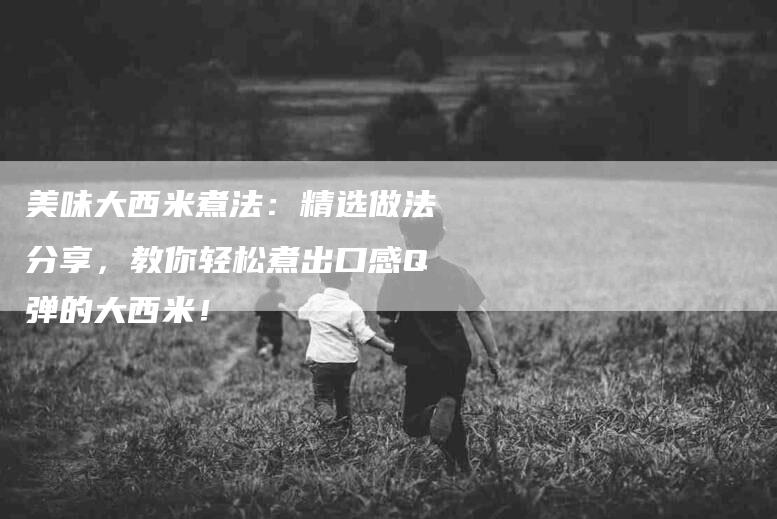 美味大西米煮法：精选做法分享，教你轻松煮出口感Q弹的大西米！