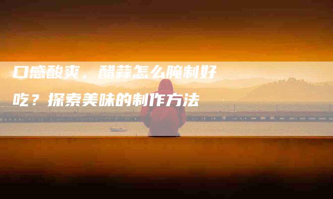 口感酸爽，醋蒜怎么腌制好吃？探索美味的制作方法