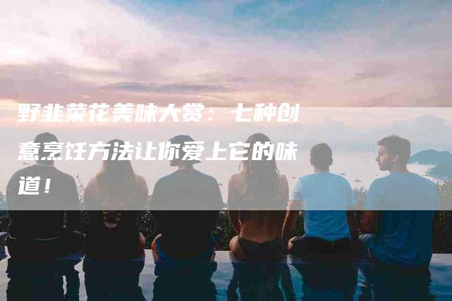 野韭菜花美味大赏：七种创意烹饪方法让你爱上它的味道！