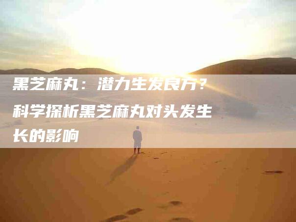 黑芝麻丸：潜力生发良方？科学探析黑芝麻丸对头发生长的影响-住家保姆月嫂服务_家政保洁钟点工家政服务_速上门月嫂网首页