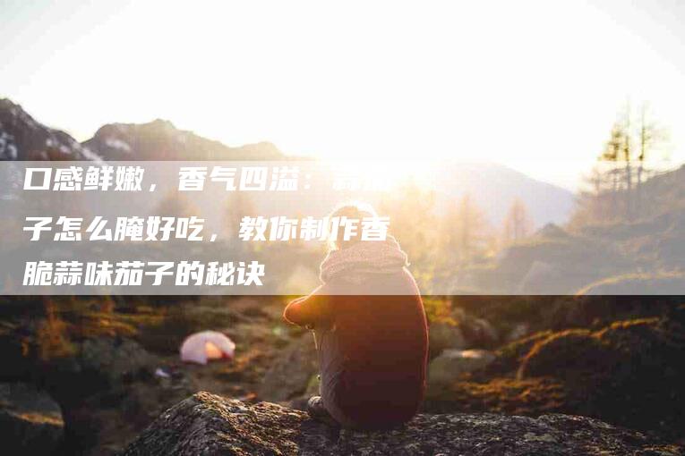口感鲜嫩，香气四溢：蒜茄子怎么腌好吃，教你制作香脆蒜味茄子的秘诀