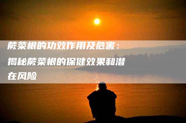 蕨菜根的功效作用及危害：揭秘蕨菜根的保健效果和潜在风险-住家保姆月嫂服务_家政保洁钟点工家政服务_速上门月嫂网首页