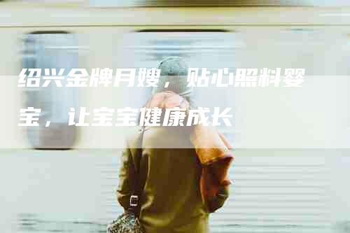 绍兴金牌月嫂，贴心照料婴宝，让宝宝健康成长-住家保姆月嫂服务_家政保洁钟点工家政服务_速上门月嫂网首页