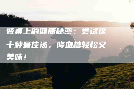 餐桌上的健康秘密：尝试这十种最佳汤，降血糖轻松又美味！-住家保姆月嫂服务_家政保洁钟点工家政服务_速上门月嫂网首页