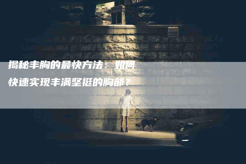 揭秘丰胸的最快方法：如何快速实现丰满坚挺的胸部？-住家保姆月嫂服务_家政保洁钟点工家政服务_速上门月嫂网首页