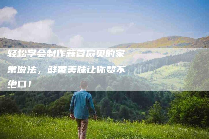 轻松学会制作蒜蓉扇贝的家常做法，鲜香美味让你赞不绝口！-住家保姆月嫂服务_家政保洁钟点工家政服务_速上门月嫂网首页