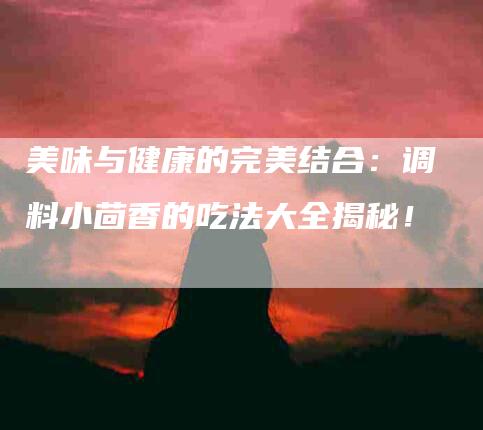 美味与健康的完美结合：调料小茴香的吃法大全揭秘！