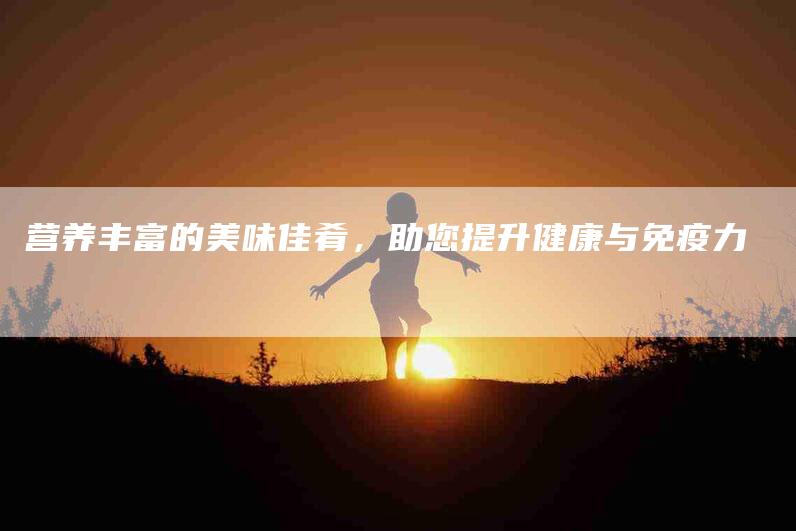 营养丰富的美味佳肴，助您提升健康与免疫力