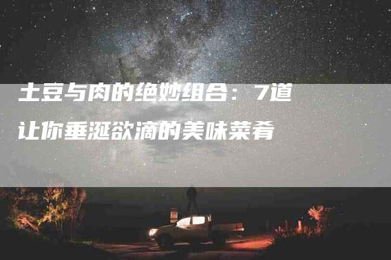 土豆与肉的绝妙组合：7道让你垂涎欲滴的美味菜肴