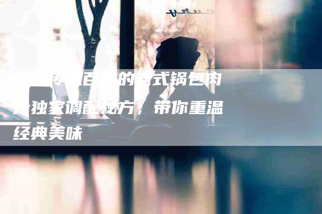 揭秘传承百年的老式锅包肉汁独家调配秘方，带你重温经典美味-住家保姆月嫂服务_家政保洁钟点工家政服务_速上门月嫂网首页