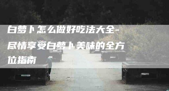 白萝卜怎么做好吃法大全-尽情享受白萝卜美味的全方位指南-住家保姆月嫂服务_家政保洁钟点工家政服务_速上门月嫂网首页