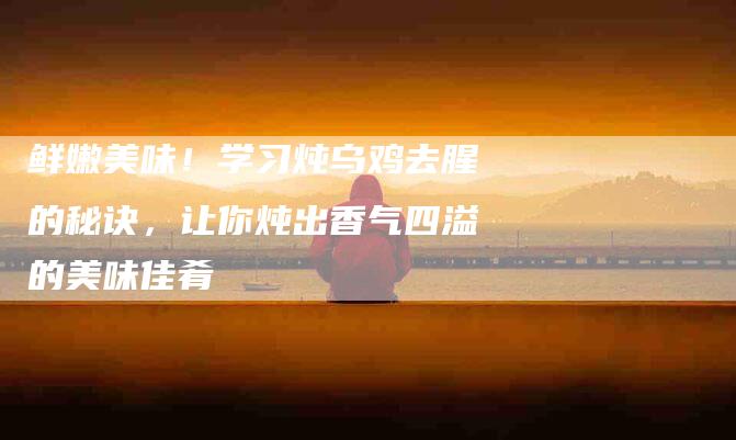 鲜嫩美味！学习炖乌鸡去腥的秘诀，让你炖出香气四溢的美味佳肴-住家保姆月嫂服务_家政保洁钟点工家政服务_速上门月嫂网首页