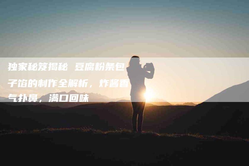 独家秘笈揭秘 豆腐粉条包子馅的制作全解析，炸酱香气扑鼻，满口回味