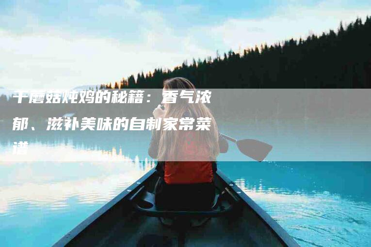 干蘑菇炖鸡的秘籍：香气浓郁、滋补美味的自制家常菜谱-住家保姆月嫂服务_家政保洁钟点工家政服务_速上门月嫂网首页