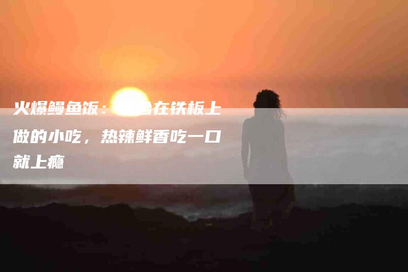 火爆鳗鱼饭：适合在铁板上做的小吃，热辣鲜香吃一口就上瘾-住家保姆月嫂服务_家政保洁钟点工家政服务_速上门月嫂网首页