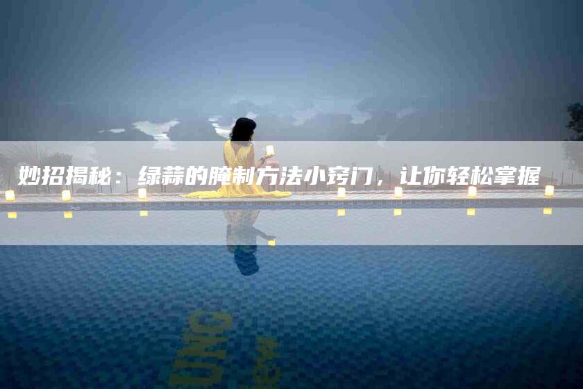 妙招揭秘：绿蒜的腌制方法小窍门，让你轻松掌握