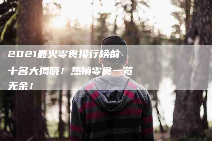 2021最火零食排行榜前十名大揭晓！热销零食一览无余！-住家保姆月嫂服务_家政保洁钟点工家政服务_速上门月嫂网首页