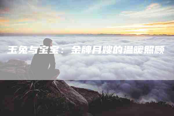 玉兔与宝宝：金牌月嫂的温暖照顾-住家保姆月嫂服务_家政保洁钟点工家政服务_速上门月嫂网首页