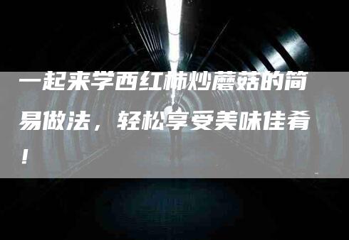 一起来学西红柿炒蘑菇的简易做法，轻松享受美味佳肴！-住家保姆月嫂服务_家政保洁钟点工家政服务_速上门月嫂网首页