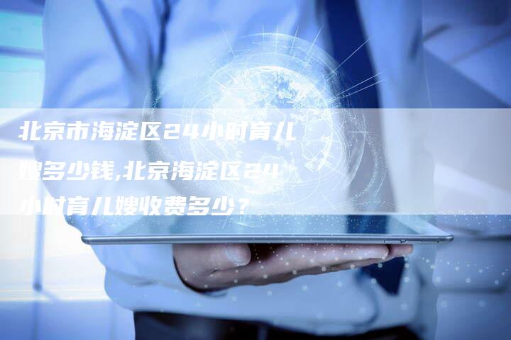 北京市海淀区24小时育儿嫂多少钱,北京海淀区24小时育儿嫂收费多少？