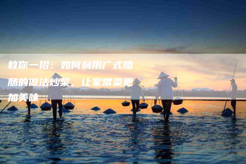 教你一招：如何利用广式腊肠的做法炒菜，让家常菜更加美味-住家保姆月嫂服务_家政保洁钟点工家政服务_速上门月嫂网首页