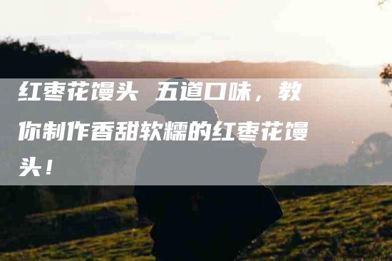 红枣花馒头 五道口味，教你制作香甜软糯的红枣花馒头！-住家保姆月嫂服务_家政保洁钟点工家政服务_速上门月嫂网首页