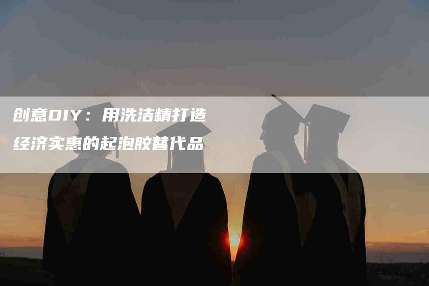 创意DIY：用洗洁精打造经济实惠的起泡胶替代品-住家保姆月嫂服务_家政保洁钟点工家政服务_速上门月嫂网首页