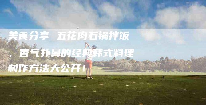 美食分享 五花肉石锅拌饭，香气扑鼻的经典韩式料理制作方法大公开！