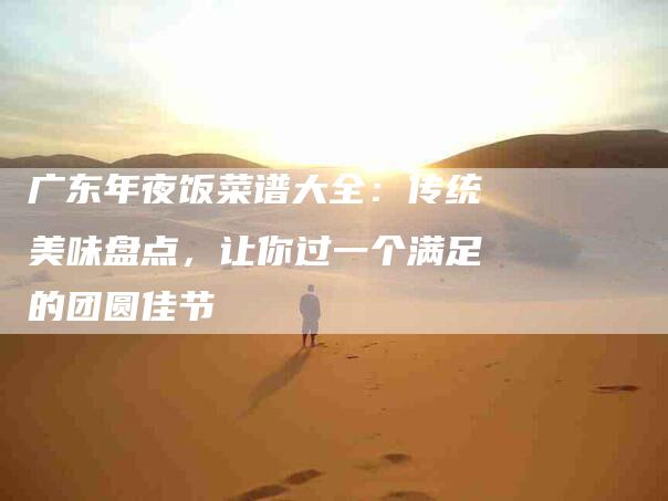 广东年夜饭菜谱大全：传统美味盘点，让你过一个满足的团圆佳节