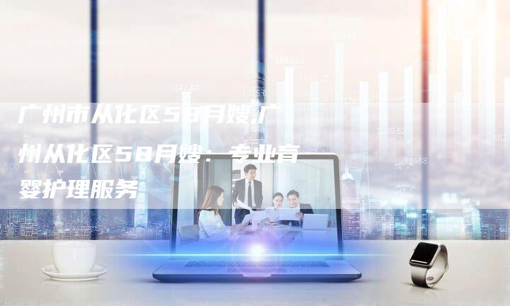 广州市从化区58月嫂,广州从化区58月嫂：专业育婴护理服务-住家保姆月嫂服务_家政保洁钟点工家政服务_速上门月嫂网首页