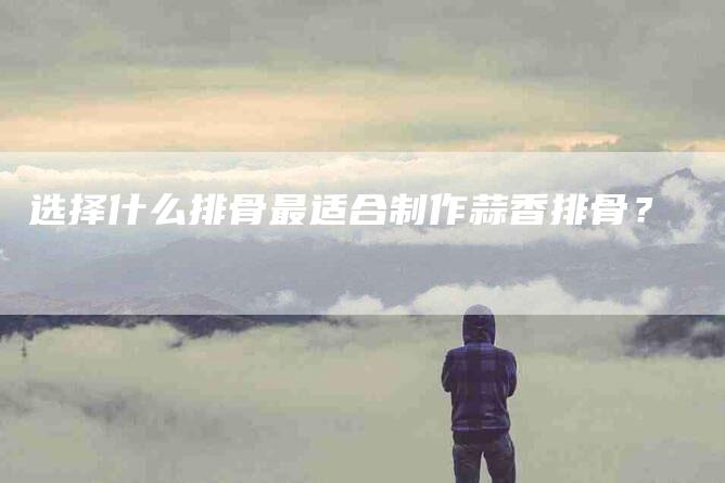 选择什么排骨最适合制作蒜香排骨？-住家保姆月嫂服务_家政保洁钟点工家政服务_速上门月嫂网首页