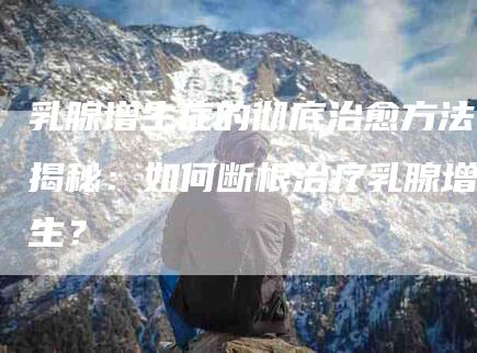 乳腺增生症的彻底治愈方法揭秘：如何断根治疗乳腺增生？
