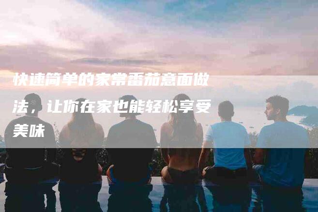 快速简单的家常番茄意面做法，让你在家也能轻松享受美味-住家保姆月嫂服务_家政保洁钟点工家政服务_速上门月嫂网首页
