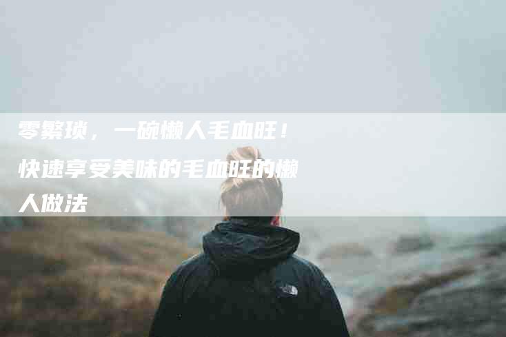 零繁琐，一碗懒人毛血旺！快速享受美味的毛血旺的懒人做法-住家保姆月嫂服务_家政保洁钟点工家政服务_速上门月嫂网首页