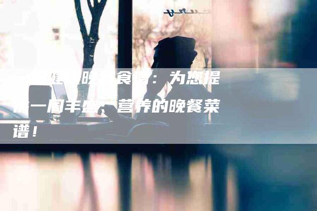 一周健康晚餐食谱：为您提供一周丰盛、营养的晚餐菜谱！-住家保姆月嫂服务_家政保洁钟点工家政服务_速上门月嫂网首页
