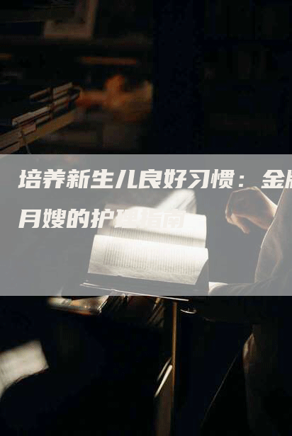 培养新生儿良好习惯:金牌月嫂的护理指南-住家保姆月嫂服务_家政保洁钟点工家政服务_速上门月嫂网首页