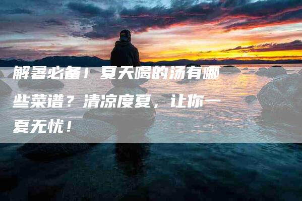 解暑必备！夏天喝的汤有哪些菜谱？清凉度夏，让你一夏无忧！-住家保姆月嫂服务_家政保洁钟点工家政服务_速上门月嫂网首页