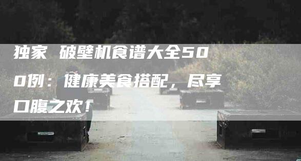 独家 破壁机食谱大全500例：健康美食搭配，尽享口腹之欢！-住家保姆月嫂服务_家政保洁钟点工家政服务_速上门月嫂网首页