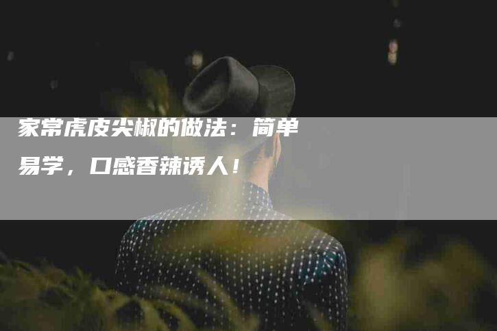 家常虎皮尖椒的做法：简单易学，口感香辣诱人！-住家保姆月嫂服务_家政保洁钟点工家政服务_速上门月嫂网首页