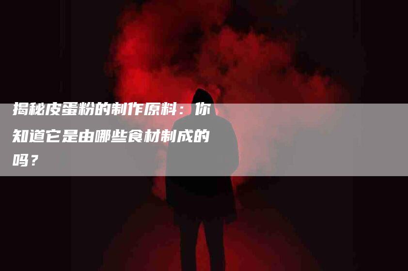 揭秘皮蛋粉的制作原料：你知道它是由哪些食材制成的吗？-住家保姆月嫂服务_家政保洁钟点工家政服务_速上门月嫂网首页