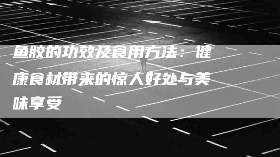 鱼胶的功效及食用方法：健康食材带来的惊人好处与美味享受-住家保姆月嫂服务_家政保洁钟点工家政服务_速上门月嫂网首页