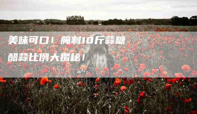 美味可口！腌制10斤蒜糖醋蒜比例大揭秘！