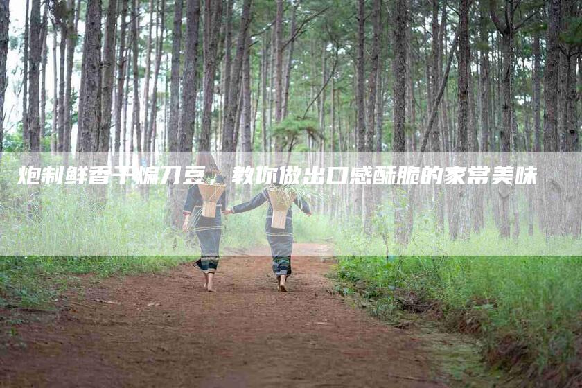 炮制鲜香干煸刀豆，教你做出口感酥脆的家常美味
