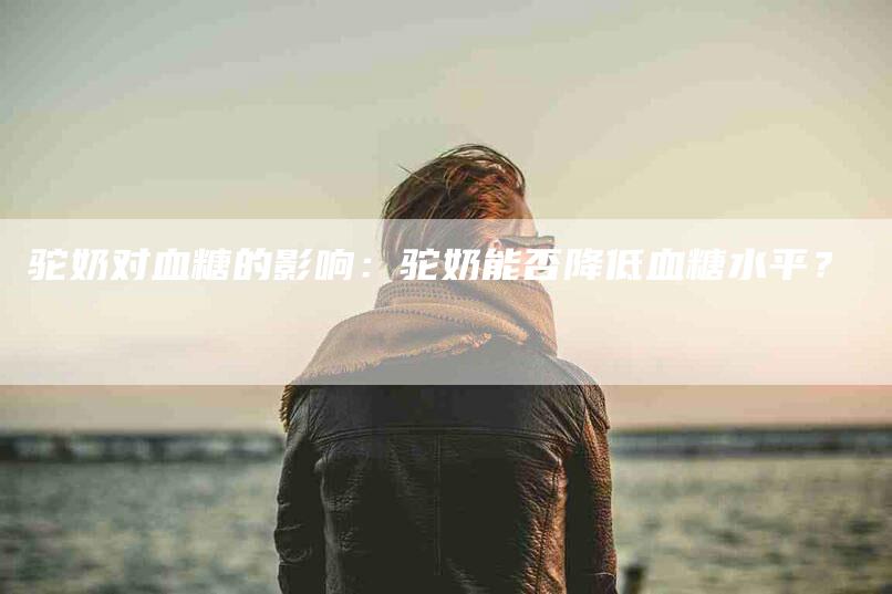 驼奶对血糖的影响：驼奶能否降低血糖水平？-住家保姆月嫂服务_家政保洁钟点工家政服务_速上门月嫂网首页