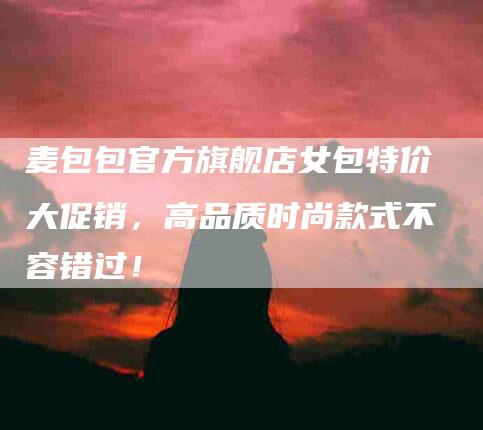 麦包包官方旗舰店女包特价大促销,高品质时尚款式不容错过!-住家保姆月嫂服务_家政保洁钟点工家政服务_速上门月嫂网首页