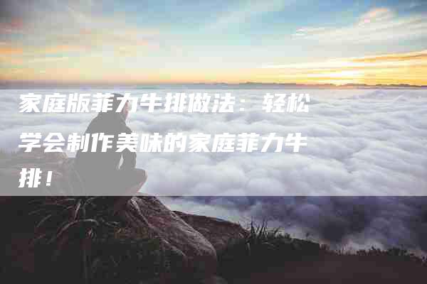 家庭版菲力牛排做法：轻松学会制作美味的家庭菲力牛排！-住家保姆月嫂服务_家政保洁钟点工家政服务_速上门月嫂网首页