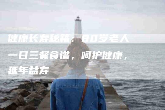 健康长寿秘籍：80岁老人一日三餐食谱，呵护健康，延年益寿-住家保姆月嫂服务_家政保洁钟点工家政服务_速上门月嫂网首页