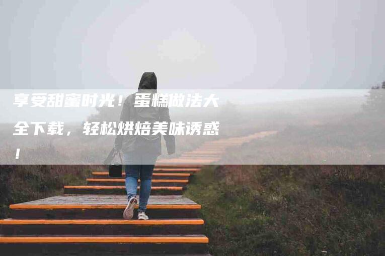 享受甜蜜时光！蛋糕做法大全下载，轻松烘焙美味诱惑！