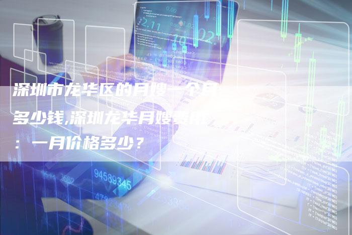 深圳市龙华区的月嫂一个月多少钱,深圳龙华月嫂费用：一月价格多少？-住家保姆月嫂服务_家政保洁钟点工家政服务_速上门月嫂网首页