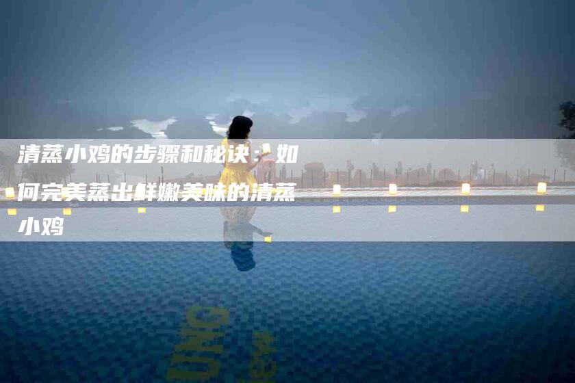 清蒸小鸡的步骤和秘诀：如何完美蒸出鲜嫩美味的清蒸小鸡-住家保姆月嫂服务_家政保洁钟点工家政服务_速上门月嫂网首页